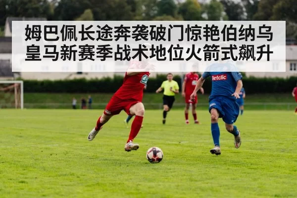 姆巴佩长途奔袭破门惊艳伯纳乌 皇马新赛季战术地位火箭式飙升