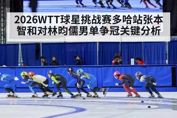 2026WTT球星挑战赛多哈站张本智和对林昀儒男单争冠关键分析